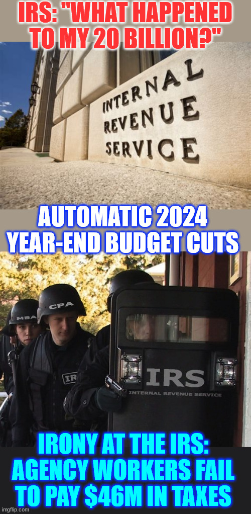 Another fear spreading MSM story. Trying to justify gov waste. | IRS: "WHAT HAPPENED TO MY 20 BILLION?"; AUTOMATIC 2024 YEAR-END BUDGET CUTS; IRONY AT THE IRS: AGENCY WORKERS FAIL TO PAY $46M IN TAXES | image tagged in irs,msm,news spin,begging for money,i call bs | made w/ Imgflip meme maker