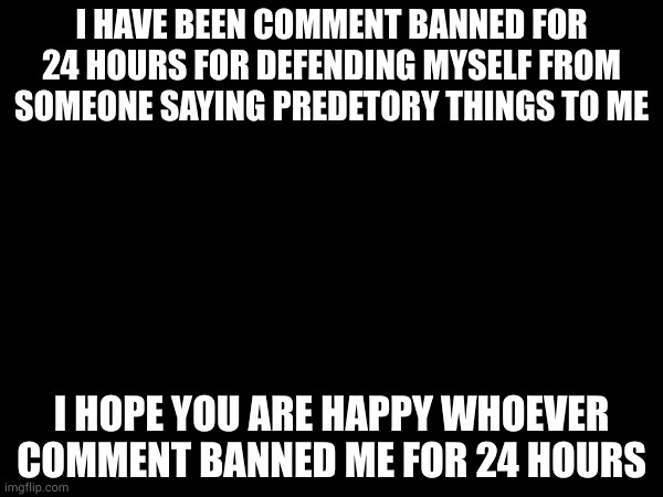 I HAVE BEEN COMMENT BANNED FOR 24 HOURS FOR DEFENDING MYSELF FROM SOMEONE SAYING PREDETORY THINGS TO ME; I HOPE YOU ARE HAPPY WHOEVER COMMENT BANNED ME FOR 24 HOURS | made w/ Imgflip meme maker