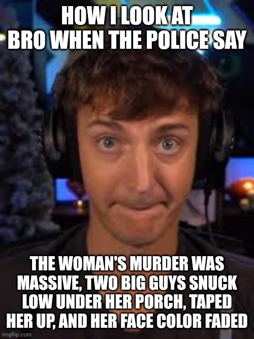 ninja biting lip | HOW I LOOK AT BRO WHEN THE POLICE SAY; THE WOMAN'S MURDER WAS MASSIVE, TWO BIG GUYS SNUCK LOW UNDER HER PORCH, TAPED HER UP, AND HER FACE COLOR FADED | image tagged in ninja biting lip | made w/ Imgflip meme maker