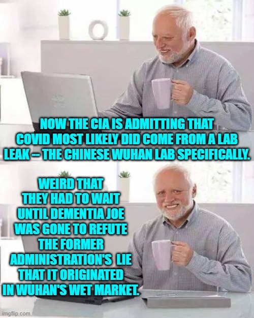 What a difference a change in presidents make, eh leftists? | WEIRD THAT THEY HAD TO WAIT UNTIL DEMENTIA JOE WAS GONE TO REFUTE THE FORMER ADMINISTRATION'S  LIE THAT IT ORIGINATED IN WUHAN'S WET MARKET. NOW THE CIA IS ADMITTING THAT COVID MOST LIKELY DID COME FROM A LAB LEAK -- THE CHINESE WUHAN LAB SPECIFICALLY. | image tagged in hide the pain harold | made w/ Imgflip meme maker