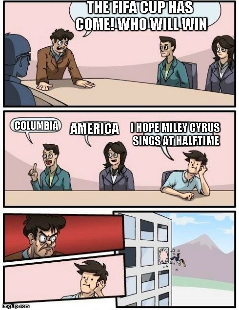 Boardroom Meeting Suggestion Meme | THE FIFA CUP HAS COME! WHO WILL WIN AMERICA COLUMBIA I HOPE MILEY CYRUS SINGS AT HALFTIME | image tagged in memes,boardroom meeting suggestion | made w/ Imgflip meme maker
