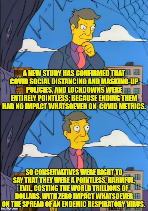 It amounted to nothing  more than pandering to hysterical leftists. | A NEW STUDY HAS CONFIRMED THAT COVID SOCIAL DISTANCING AND MASKING-UP POLICIES, AND LOCKDOWNS WERE ENTIRELY POINTLESS; BECAUSE ENDING THEM HAD NO IMPACT WHATSOEVER ON  COVID METRICS. SO CONSERVATIVES WERE RIGHT TO SAY THAT THEY WERE A POINTLESS, HARMFUL, EVIL, COSTING THE WORLD TRILLIONS OF DOLLARS, WITH ZERO IMPACT WHATSOEVER ON THE SPREAD OF AN ENDEMIC RESPIRATORY VIRUS. | image tagged in skinner out of touch | made w/ Imgflip meme maker