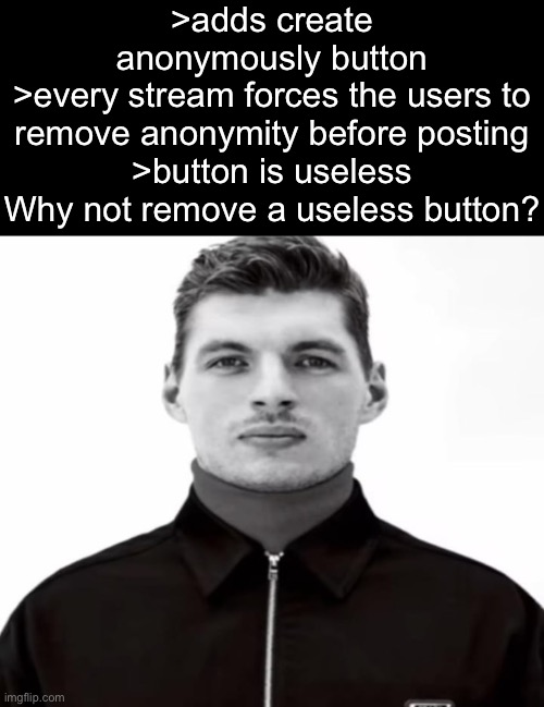 Mods, this button is useless. No streams allow anonymous posting anymore due to everyone attacking each other. Just remove it. | >adds create anonymously button
>every stream forces the users to remove anonymity before posting
>button is useless
Why not remove a useless button? | image tagged in black and white max verstappen | made w/ Imgflip meme maker