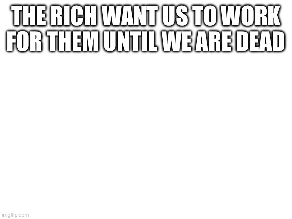 THE RICH WANT US TO WORK FOR THEM UNTIL WE ARE DEAD | made w/ Imgflip meme maker