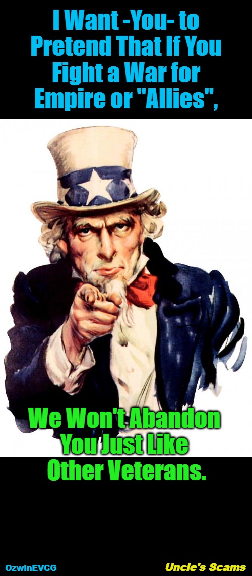 Uncle's Scams | I Want -You- to 

Pretend That If You 

Fight a War for 

Empire or "Allies", We Won't Abandon 

You Just Like 

Other Veterans. Uncle's Scams; OzwinEVCG | image tagged in memes,uncle sam,war,empire,veterans,so-called allies | made w/ Imgflip meme maker