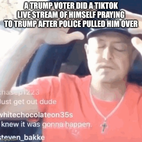 MAGA Cringe | A TRUMP VOTER DID A TIKTOK LIVE STREAM OF HIMSELF PRAYING TO TRUMP AFTER POLICE PULLED HIM OVER | image tagged in donald trump,maga,stupid people,conservative hypocrisy,praying | made w/ Imgflip meme maker