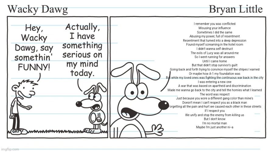 wacky dawg | I remember you was conflicted
Misusing your influence
Sometimes I did the same
Abusing my power, full of resentment
Resentment that turned into a deep depression
Found myself screaming in the hotel room
I didn't wanna self destruct
The evils of Lucy was all around me
So I went running for answers
Until I came home
But that didn't stop survivor's guilt
Going back and forth trying to convince myself the stripes I earned
Or maybe how A-1 my foundation was
But while my loved ones was fighting the continuous war back in the city
I was entering a new one
A war that was based on apartheid and discrimination
Made me wanna go back to the city and tell the homies what I learned
The word was respect
Just because you wore a different gang color than mine's
Doesn't mean I can't respect you as a black man
Forgetting all the pain and hurt we caused each other in these streets
If I respect you
We unify and stop the enemy from killing us
But I don't know
I'm no mortal man
Maybe I'm just another ni--a | image tagged in wacky dawg | made w/ Imgflip meme maker