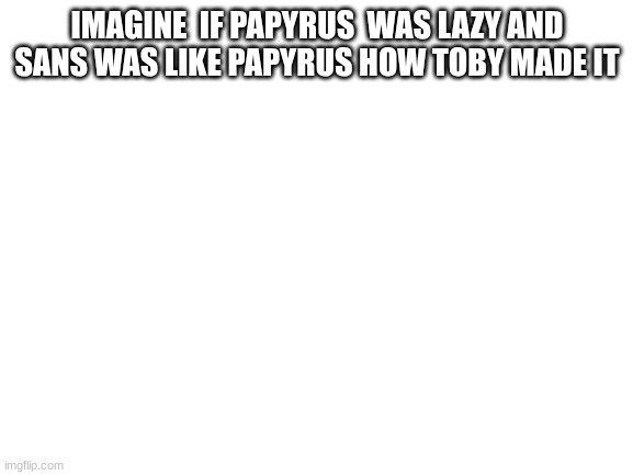 Blank White Template | IMAGINE  IF PAPYRUS  WAS LAZY AND SANS WAS LIKE PAPYRUS HOW TOBY MADE IT | image tagged in blank white template | made w/ Imgflip meme maker