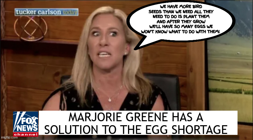 Cuckoo bird brains | WE HAVE MORE BIRD SEEDS THAN WE NEED ALL THEY NEED TO DO IS PLANT THEM AND AFTER THEY GROW WE'LL HAVE SO MANY EGGS WE WON'T KNOW WHAT TO DO WITH THEM! MARJORIE GREENE HAS A SOLUTION TO THE EGG SHORTAGE | image tagged in cuckoo bird brains,greene thumb,maga mendacity,egg shortage will soon be over,2 weeks,marge greene | made w/ Imgflip meme maker