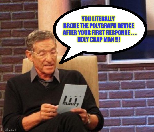 You Broke It !!!   DANG !  : ) | YOU LITERALLY 
BROKE THE POLYGRAPH DEVICE
  AFTER YOUR FIRST RESPONSE . . .
HOLY CRAP MAN !!! | image tagged in maury lie detector | made w/ Imgflip meme maker