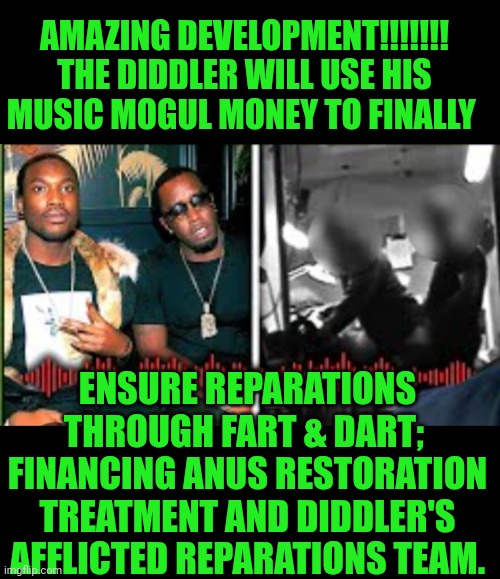 Funny | AMAZING DEVELOPMENT!!!!!!! THE DIDDLER WILL USE HIS MUSIC MOGUL MONEY TO FINALLY; ENSURE REPARATIONS THROUGH FART & DART;  FINANCING ANUS RESTORATION TREATMENT AND DIDDLER'S AFFLICTED REPARATIONS TEAM. | image tagged in funny,diddy,anus,repair,humanity restored,money | made w/ Imgflip meme maker