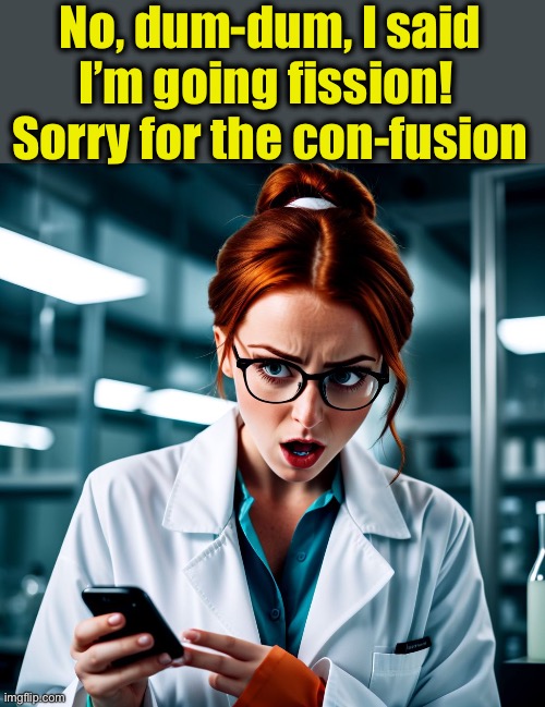 YOUNG WOMAN SCIENTIST SHOCKED AT THE BAD NEWS, CELL PHONE | No, dum-dum, I said I’m going fission! 
Sorry for the con-fusion | image tagged in young woman scientist shocked at the bad news cell phone | made w/ Imgflip meme maker