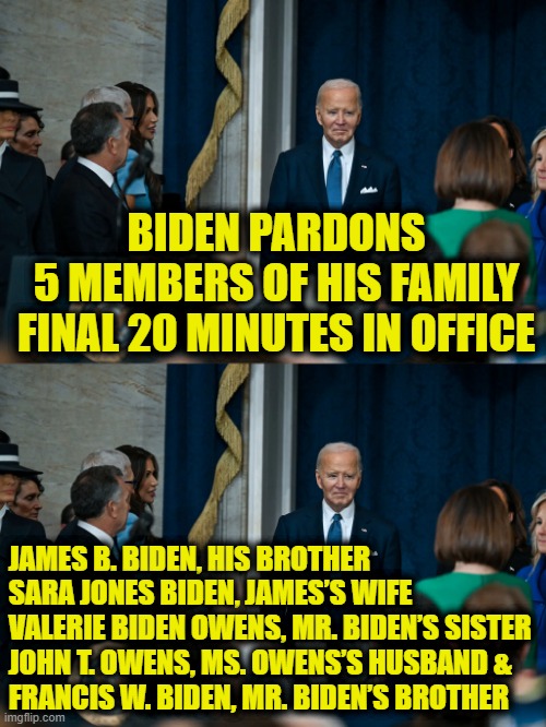 Two-tiered justice for the political elite | BIDEN PARDONS
5 MEMBERS OF HIS FAMILY
FINAL 20 MINUTES IN OFFICE; JAMES B. BIDEN, HIS BROTHER
SARA JONES BIDEN, JAMES’S WIFE
VALERIE BIDEN OWENS, MR. BIDEN’S SISTER
JOHN T. OWENS, MS. OWENS’S HUSBAND &
FRANCIS W. BIDEN, MR. BIDEN’S BROTHER | image tagged in joe biden | made w/ Imgflip meme maker