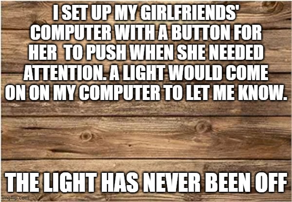 memes by Brad- I set up a button on my girlfriends computer - humor - | I SET UP MY GIRLFRIENDS' COMPUTER WITH A BUTTON FOR HER  TO PUSH WHEN SHE NEEDED ATTENTION. A LIGHT WOULD COME ON ON MY COMPUTER TO LET ME KNOW. THE LIGHT HAS NEVER BEEN OFF | image tagged in funny,gaming,computers,crazy girlfriend,girlfriend,humor | made w/ Imgflip meme maker