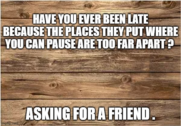 memes by Brad - Have you ever been late because it took too long to get to a pause | HAVE YOU EVER BEEN LATE BECAUSE THE PLACES THEY PUT WHERE YOU CAN PAUSE ARE TOO FAR APART ? ASKING FOR A FRIEND . | image tagged in funny,gaming,video games,computer,pc gaming,humor | made w/ Imgflip meme maker