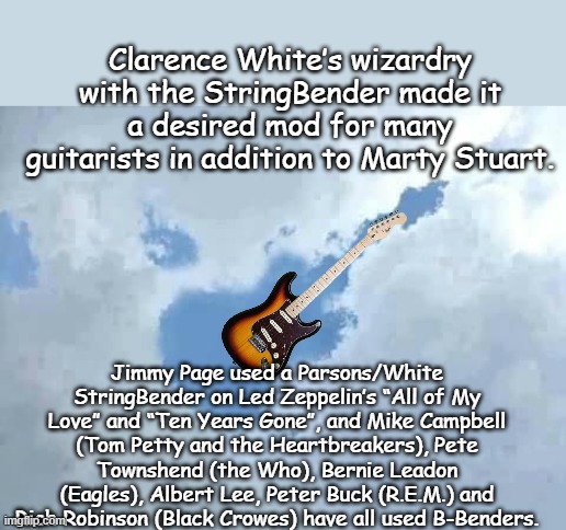 Clarence White Guitarist, mandolin+.. Bluegrass, Country Rock, Sessions player! | Clarence White’s wizardry with the StringBender made it a desired mod for many guitarists in addition to Marty Stuart. Jimmy Page used a Parsons/White StringBender on Led Zeppelin’s “All of My Love” and “Ten Years Gone”, and Mike Campbell (Tom Petty and the Heartbreakers), Pete Townshend (the Who), Bernie Leadon (Eagles), Albert Lee, Peter Buck (R.E.M.) and Rich Robinson (Black Crowes) have all used B-Benders. | image tagged in i found my air guitar | made w/ Imgflip meme maker