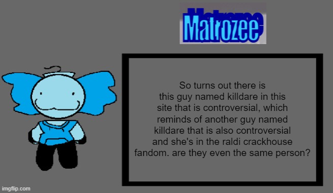 Matrozee Template | So turns out there is this guy named killdare in this site that is controversial, which reminds of another guy named killdare that is also controversial and she's in the raldi crackhouse fandom. are they even the same person? | image tagged in matrozee template | made w/ Imgflip meme maker