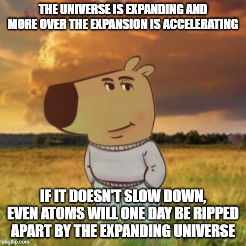 Chill in the face of existential terror | THE UNIVERSE IS EXPANDING AND MORE OVER THE EXPANSION IS ACCELERATING; IF IT DOESN'T SLOW DOWN, EVEN ATOMS WILL ONE DAY BE RIPPED APART BY THE EXPANDING UNIVERSE | image tagged in chill guy | made w/ Imgflip meme maker