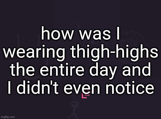 vik's image | how was I wearing thigh-highs the entire day and I didn't even notice | image tagged in vik's image | made w/ Imgflip meme maker