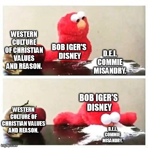 You can take the d.e.i. out of the USA... You can't take the vengeful  spite and esg score 4 Blackrock, and stupid out of Iger. | WESTERN CULTURE OF CHRISTIAN VALUES AND REASON. BOB IGER'S 
DISNEY; D.E.I.
 COMMIE 
MISANDRY. BOB IGER'S 
DISNEY; WESTERN CULTURE OF CHRISTIAN VALUES AND REASON. D.E.I.
 COMMIE 
MISANDRY. | image tagged in elmo cocaine,disney,iger sucks,misandry,memes,funny | made w/ Imgflip meme maker