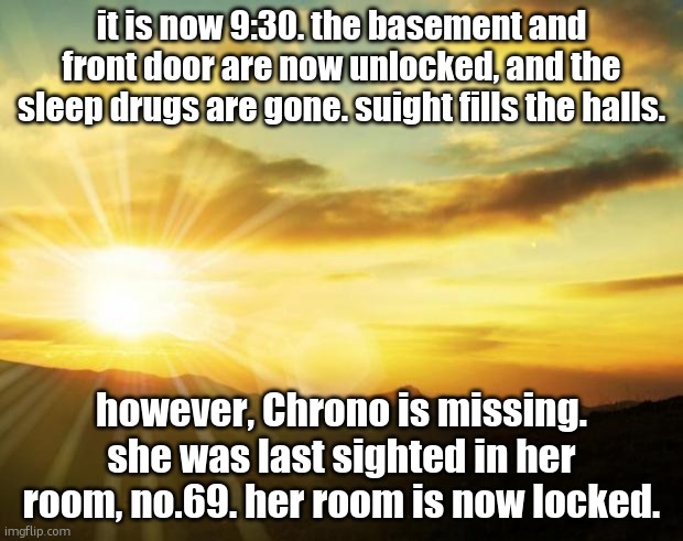 sunrise | it is now 9:30. the basement and front door are now unlocked, and the sleep drugs are gone. suight fills the halls. however, Chrono is missing. she was last sighted in her room, no.69. her room is now locked. | image tagged in sunrise | made w/ Imgflip meme maker