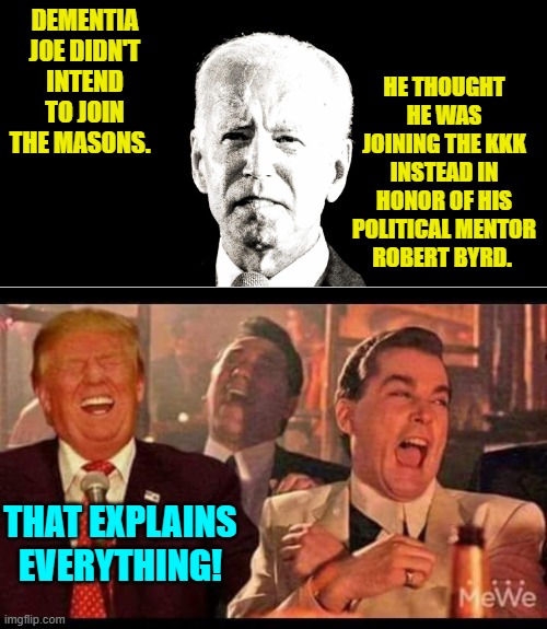 It turns out that Catholics can still face excommunication for joining the Masons. | HE THOUGHT HE WAS JOINING THE KKK INSTEAD IN HONOR OF HIS POLITICAL MENTOR ROBERT BYRD. DEMENTIA JOE DIDN'T INTEND TO JOIN THE MASONS. THAT EXPLAINS EVERYTHING! | image tagged in yep | made w/ Imgflip meme maker