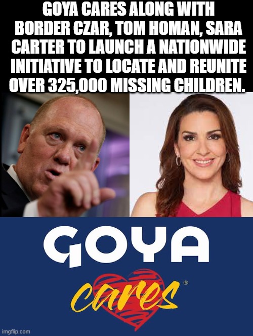 Are you a sick Democrat that promotes child trafficking or a human being? | GOYA CARES ALONG WITH BORDER CZAR, TOM HOMAN, SARA CARTER TO LAUNCH A NATIONWIDE INITIATIVE TO LOCATE AND REUNITE OVER 325,000 MISSING CHILDREN. | image tagged in sickness | made w/ Imgflip meme maker