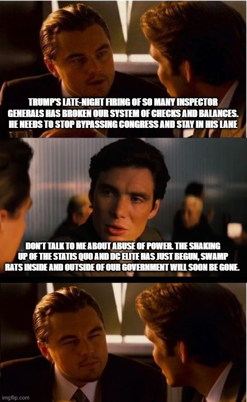 Leave on your own or get tossed out, the impact is the same | TRUMP'S LATE-NIGHT FIRING OF SO MANY INSPECTOR GENERALS HAS BROKEN OUR SYSTEM OF CHECKS AND BALANCES. HE NEEDS TO STOP BYPASSING CONGRESS AND STAY IN HIS LANE; DON'T TALK TO ME ABOUT ABUSE OF POWER. THE SHAKING UP OF THE STATIS QUO AND DC ELITE HAS JUST BEGUN, SWAMP RATS INSIDE AND OUTSIDE OF OUR GOVERNMENT WILL SOON BE GONE. | image tagged in memes,inception,drain the swamp,maga,democrat hypocrisy,war on democrats | made w/ Imgflip meme maker