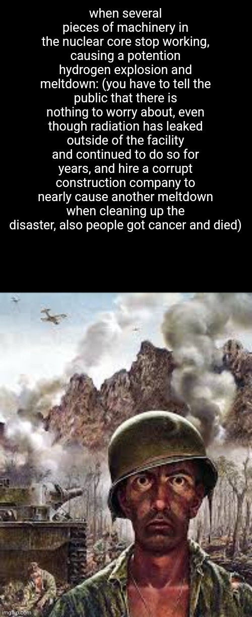 Thousand Yard Stare | when several pieces of machinery in the nuclear core stop working, causing a potention hydrogen explosion and meltdown: (you have to tell the public that there is nothing to worry about, even though radiation has leaked outside of the facility and continued to do so for years, and hire a corrupt construction company to nearly cause another meltdown when cleaning up the disaster, also people got cancer and died) | image tagged in thousand yard stare | made w/ Imgflip meme maker