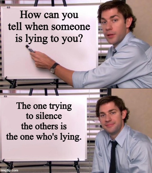 Tell Who's Lying To You | How can you tell when someone is lying to you? The one trying to silence the others is the one who's lying. | image tagged in jim halpert explains,lying,silence the others,fake news | made w/ Imgflip meme maker