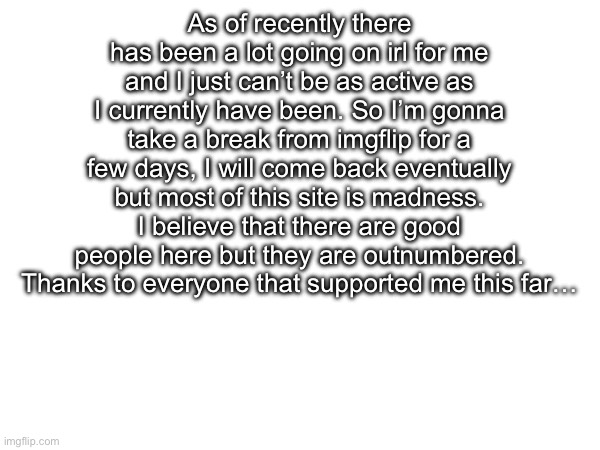 Bye, for now | As of recently there has been a lot going on irl for me and I just can’t be as active as I currently have been. So I’m gonna take a break from imgflip for a few days, I will come back eventually but most of this site is madness. I believe that there are good people here but they are outnumbered. Thanks to everyone that supported me this far… | image tagged in not a meme,blank white template,11 days since vinwix left | made w/ Imgflip meme maker