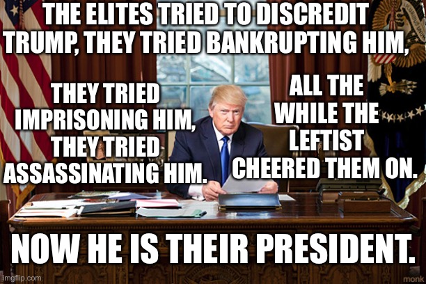 Ironically pleasing to say the least. | THE ELITES TRIED TO DISCREDIT TRUMP, THEY TRIED BANKRUPTING HIM, THEY TRIED IMPRISONING HIM, THEY TRIED ASSASSINATING HIM. ALL THE WHILE THE LEFTIST CHEERED THEM ON. NOW HE IS THEIR PRESIDENT. | image tagged in president trump | made w/ Imgflip meme maker