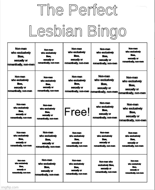 Fixed it ^^ | Lesbian Bingo; The Perfect; Non-man who exclusively likes, sexually or romantically, non-men; Non-man who exclusively likes, sexually or romantically, non-men; Non-man who exclusively likes, sexually or romantically, non-men; Non-man who exclusively likes, sexually or romantically, non-men; Non-man who exclusively likes, sexually or romantically, non-men; Non-man who exclusively likes, sexually or romantically, non-men; Non-man who exclusively likes, sexually or romantically, non-men; Non-man who exclusively likes, sexually or romantically, non-men; Non-man who exclusively likes, sexually or romantically, non-men; Non-man who exclusively likes, sexually or romantically, non-men; Non-man who exclusively likes, sexually or romantically, non-men; Non-man who exclusively likes, sexually or romantically, non-men; Non-man who exclusively likes, sexually or romantically, non-men; Non-man who exclusively likes, sexually or romantically, non-men; Non-man who exclusively likes, sexually or romantically, non-men; Non-man who exclusively likes, sexually or romantically, non-men; Non-man who exclusively likes, sexually or romantically, non-men; Non-man who exclusively likes, sexually or romantically, non-men; Non-man who exclusively likes, sexually or romantically, non-men; Non-man who exclusively likes, sexually or romantically, non-men; Non-man who exclusively likes, sexually or romantically, non-men; Non-man who exclusively likes, sexually or romantically, non-men; Non-man who exclusively likes, sexually or romantically, non-men; Non-man who exclusively likes, sexually or romantically, non-men; Non-man who exclusively likes, sexually or romantically, non-men | image tagged in blank bingo | made w/ Imgflip meme maker