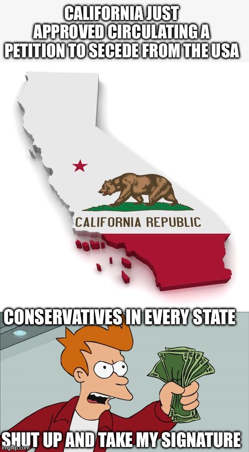 Since Cali has such lax voter regulations…Conservatives could get rid of California | CALIFORNIA JUST APPROVED CIRCULATING A PETITION TO SECEDE FROM THE USA; CONSERVATIVES IN EVERY STATE; SHUT UP AND TAKE MY SIGNATURE | image tagged in california,shut up and take my money fry,secede,petition | made w/ Imgflip meme maker