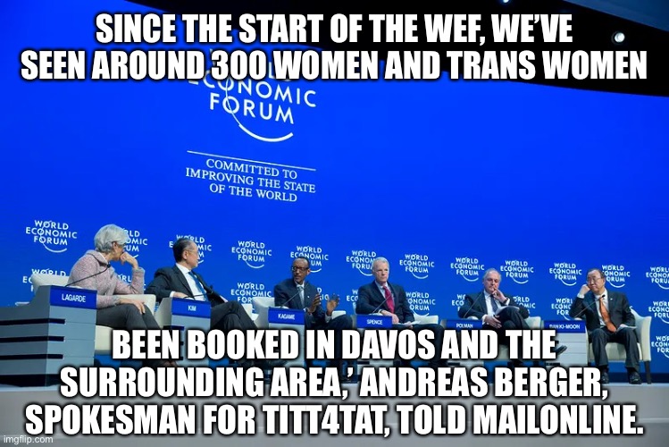 Typical Elitist lead by example | SINCE THE START OF THE WEF, WE’VE SEEN AROUND 300 WOMEN AND TRANS WOMEN; BEEN BOOKED IN DAVOS AND THE SURROUNDING AREA,’ ANDREAS BERGER, SPOKESMAN FOR TITT4TAT, TOLD MAILONLINE. | image tagged in wef | made w/ Imgflip meme maker