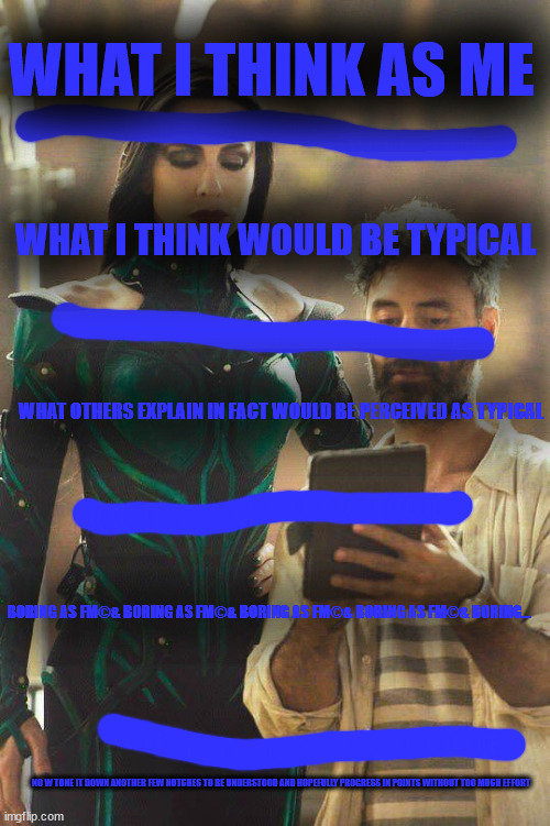 i'm not actually too conceited these days | WHAT I THINK AS ME; WHAT I THINK WOULD BE TYPICAL; WHAT OTHERS EXPLAIN IN FACT WOULD BE PERCEIVED AS TYPICAL; BORING AS FΜ©& BORING AS FΜ©& BORING AS FΜ©& BORING AS FΜ©& BORING... NO W TONE IT DOWN ANOTHER FEW NOTCHES TO BE UNDERSTOOD AND HOPEFULLY PROGRESS IN POINTS WITHOUT TOO MUCH EFFORT | image tagged in my breadwinning wife | made w/ Imgflip meme maker