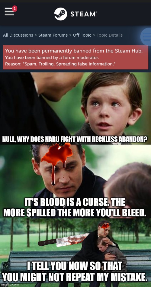 NULL, WHY DOES NARU FIGHT WITH RECKLESS ABANDON? IT'S BLOOD IS A CURSE. THE MORE SPILLED THE MORE YOU'LL BLEED. I TELL YOU NOW SO THAT YOU MIGHT NOT REPEAT MY MISTAKE. | image tagged in memes,finding neverland | made w/ Imgflip meme maker