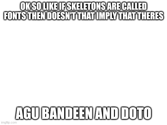 Blank White Template | OK SO LIKE IF SKELETONS ARE CALLED FONTS THEN DOESN'T THAT IMPLY THAT THERES; AGU BANDEEN AND DOTO | image tagged in blank white template | made w/ Imgflip meme maker