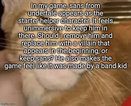 cat mewing | In my game, sans from undertale appears as the starter helper character. It feels unimmersive to keep him in there. Should i remove him and replace him with a villain that appears in the beginning, or keep sans? He also makes the game feel like it was made by a band kid | image tagged in cat mewing | made w/ Imgflip meme maker