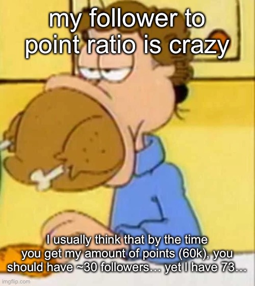 the math: (POINTS/1000)/2 | my follower to point ratio is crazy; I usually think that by the time you get my amount of points (60k), you should have ~30 followers… yet I have 73… | image tagged in jon arbuckle turkey | made w/ Imgflip meme maker