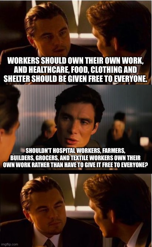 Inception | WORKERS SHOULD OWN THEIR OWN WORK, AND HEALTHCARE, FOOD, CLOTHING AND SHELTER SHOULD BE GIVEN FREE TO EVERYONE. SHOULDN’T HOSPITAL WORKERS, FARMERS, BUILDERS, GROCERS, AND TEXTILE WORKERS OWN THEIR OWN WORK RATHER THAN HAVE TO GIVE IT FREE TO EVERYONE? | image tagged in memes,inception | made w/ Imgflip meme maker