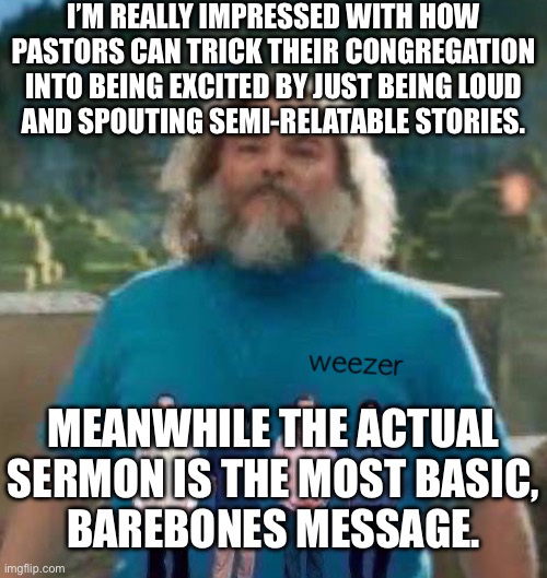 I am Steve weezer | I’M REALLY IMPRESSED WITH HOW PASTORS CAN TRICK THEIR CONGREGATION INTO BEING EXCITED BY JUST BEING LOUD
AND SPOUTING SEMI-RELATABLE STORIES. MEANWHILE THE ACTUAL SERMON IS THE MOST BASIC,
BAREBONES MESSAGE. | image tagged in i am steve weezer | made w/ Imgflip meme maker