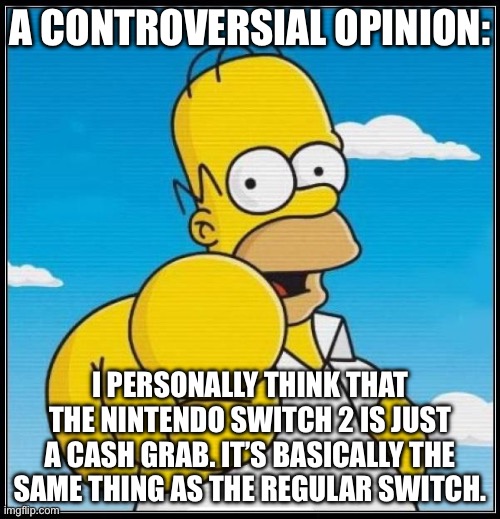 Homer Simpson Ultimate | A CONTROVERSIAL OPINION:; I PERSONALLY THINK THAT THE NINTENDO SWITCH 2 IS JUST A CASH GRAB. IT’S BASICALLY THE SAME THING AS THE REGULAR SWITCH. | image tagged in homer simpson ultimate | made w/ Imgflip meme maker