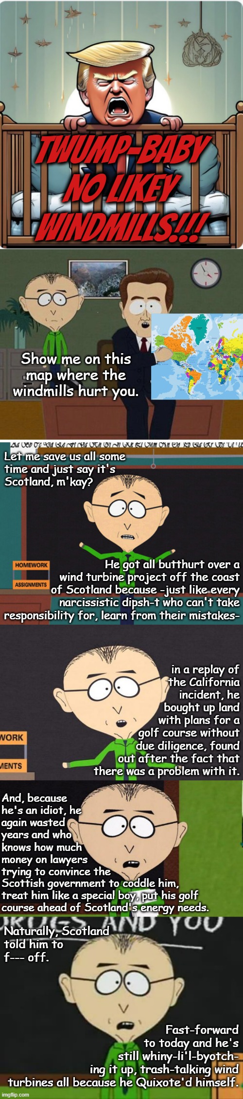 What do you expect from a guy who went after PBS just because Sesame Street had a muppet that bruised his delicate fee-fees? | TWUMP-BABY NO LIKEY WINDMILLS!!! Show me on this map where the windmills hurt you. Let me save us all some
time and just say it's
Scotland, m'kay? He got all butthurt over a
wind turbine project off the coast
of Scotland because -just like every
narcissistic dipsh-t who can't take responsibility for, learn from their mistakes-; in a replay of
the California
incident, he
bought up land
with plans for a
golf course without
due diligence, found
out after the fact that
there was a problem with it. And, because
he's an idiot, he
again wasted
years and who
knows how much
money on lawyers
trying to convince the; Scottish government to coddle him,
treat him like a special boy, put his golf
course ahead of Scotland's energy needs. Naturally, Scotland
told him to
f--- off. Fast-forward
to today and he's
still whiny-li'l-byotch-
ing it up, trash-talking wind
turbines all because he Quixote'd himself. | image tagged in trump baby toddler infant immature tantrum,mr mackey,trumplethinskin,crybaby,whiny little punk-ass,donald trump is an idiot | made w/ Imgflip meme maker