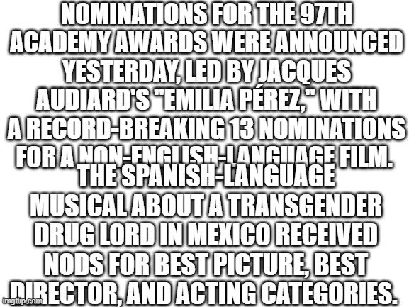 A Mexican Musical about a Transgender Drug Lord gets 13 Nominations | NOMINATIONS FOR THE 97TH ACADEMY AWARDS WERE ANNOUNCED YESTERDAY, LED BY JACQUES AUDIARD'S "EMILIA PÉREZ," WITH A RECORD-BREAKING 13 NOMINATIONS FOR A NON-ENGLISH-LANGUAGE FILM. THE SPANISH-LANGUAGE MUSICAL ABOUT A TRANSGENDER DRUG LORD IN MEXICO RECEIVED NODS FOR BEST PICTURE, BEST DIRECTOR, AND ACTING CATEGORIES. | made w/ Imgflip meme maker