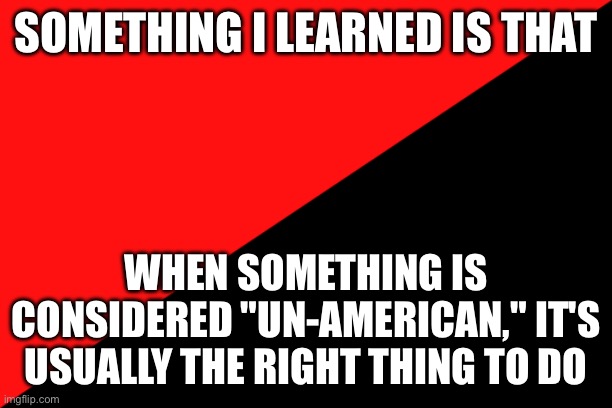 Ancom flag | SOMETHING I LEARNED IS THAT; WHEN SOMETHING IS CONSIDERED "UN-AMERICAN," IT'S USUALLY THE RIGHT THING TO DO | image tagged in ancom flag | made w/ Imgflip meme maker