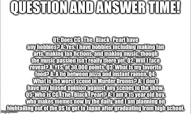 Q&A to get to know me better, part 2. | QUESTION AND ANSWER TIME! Q1: Does CG_The_Black_Pearl have any hobbies? A: Yes, I have hobbies including making fan arts, making fan fictions, and making music, though the music passion isn’t really there yet. Q2: Will I face reveal? A: YES, at 30,000 points. Q3: What is my favorite food? A: A tie between pizza and instant ramen. Q4: What is the worst scene in Murder Drones? A: I don’t have any biased opinion against any scenes in the show. Q5: Who is CG_The_Black_Pearl? A: I am a 15 year old boy, who makes memes now by the daily, and I am planning on hightailing out of the US to get to Japan after graduating from high school. | image tagged in white background | made w/ Imgflip meme maker