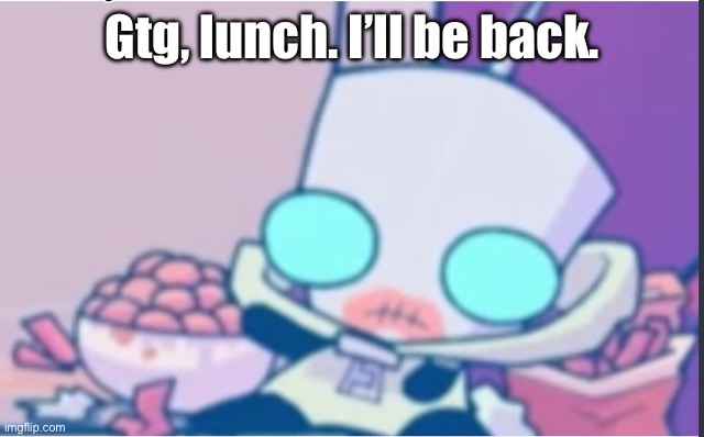 lol. | Gtg, lunch. I’ll be back. | image tagged in gir | made w/ Imgflip meme maker