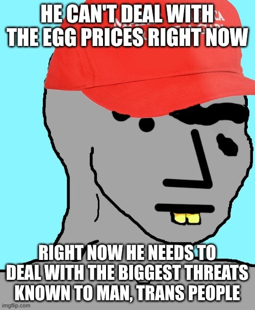 MAGA NPC | HE CAN'T DEAL WITH THE EGG PRICES RIGHT NOW RIGHT NOW HE NEEDS TO DEAL WITH THE BIGGEST THREATS KNOWN TO MAN, TRANS PEOPLE | image tagged in maga npc | made w/ Imgflip meme maker