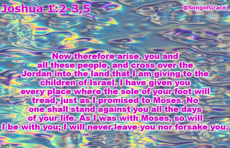 Joshua 1:2-3,5 | Now therefore arise, you and all these people, and cross over the Jordan into the land that I am giving to the children of Israel. I have given you every place where the sole of your foot will tread, just as I promised to Moses. No one shall stand against you all the days of your life. As I was with Moses, so will I be with you; I will never leave you nor forsake you. @SongofGrace; Joshua 1:2-3,5 | image tagged in biblical encouragement | made w/ Imgflip meme maker